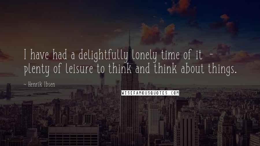 Henrik Ibsen Quotes: I have had a delightfully lonely time of it - plenty of leisure to think and think about things.
