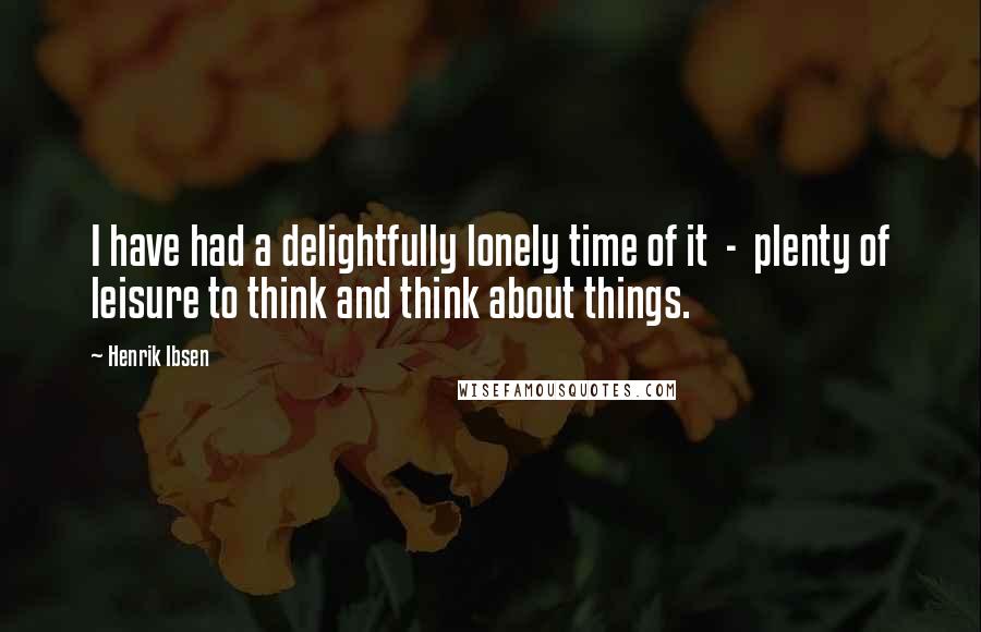Henrik Ibsen Quotes: I have had a delightfully lonely time of it - plenty of leisure to think and think about things.