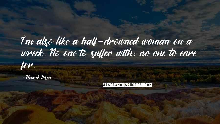 Henrik Ibsen Quotes: I'm also like a half-drowned woman on a wreck. No one to suffer with; no one to care for.