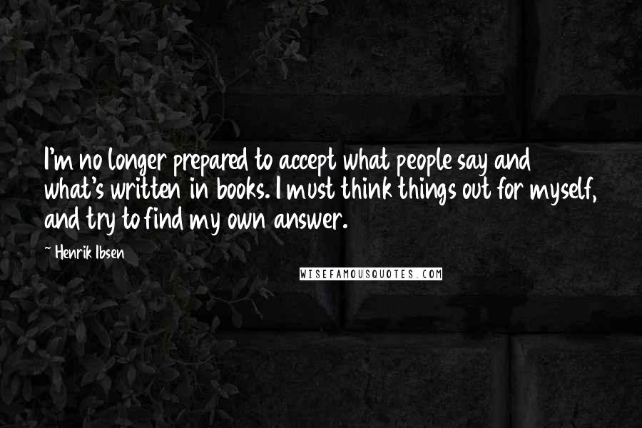 Henrik Ibsen Quotes: I'm no longer prepared to accept what people say and what's written in books. I must think things out for myself, and try to find my own answer.