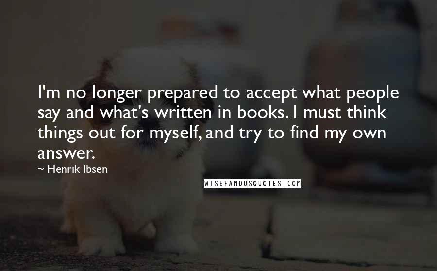 Henrik Ibsen Quotes: I'm no longer prepared to accept what people say and what's written in books. I must think things out for myself, and try to find my own answer.