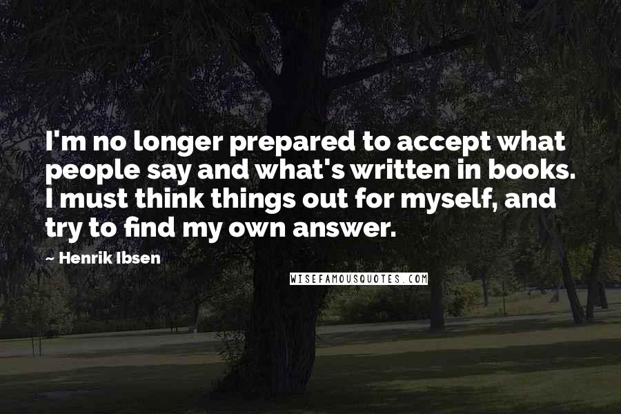 Henrik Ibsen Quotes: I'm no longer prepared to accept what people say and what's written in books. I must think things out for myself, and try to find my own answer.
