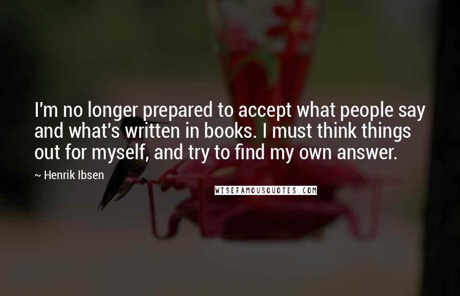 Henrik Ibsen Quotes: I'm no longer prepared to accept what people say and what's written in books. I must think things out for myself, and try to find my own answer.