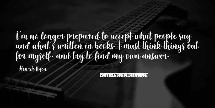 Henrik Ibsen Quotes: I'm no longer prepared to accept what people say and what's written in books. I must think things out for myself, and try to find my own answer.