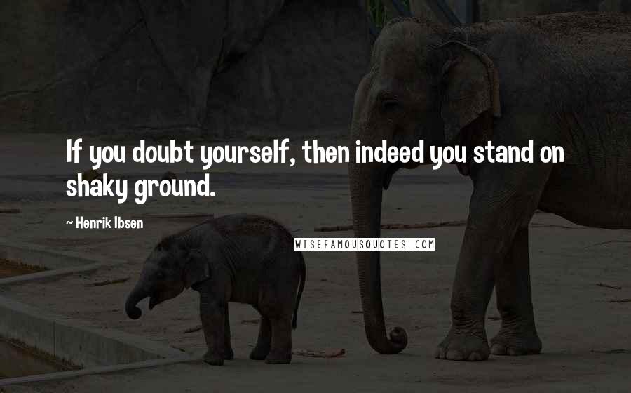 Henrik Ibsen Quotes: If you doubt yourself, then indeed you stand on shaky ground.