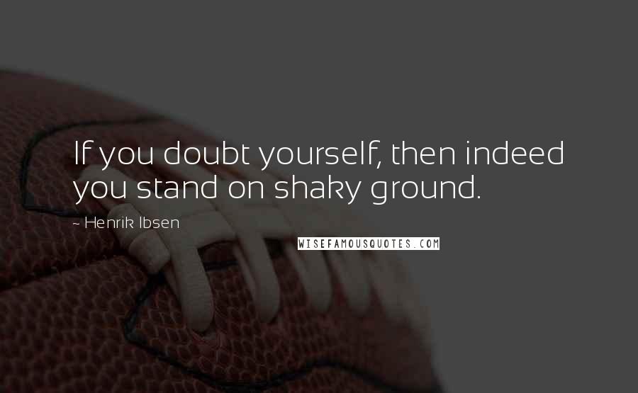 Henrik Ibsen Quotes: If you doubt yourself, then indeed you stand on shaky ground.