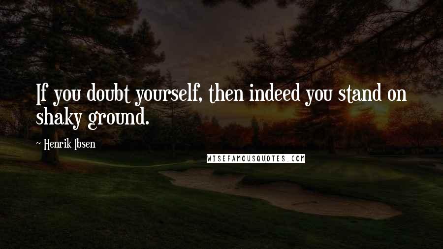 Henrik Ibsen Quotes: If you doubt yourself, then indeed you stand on shaky ground.