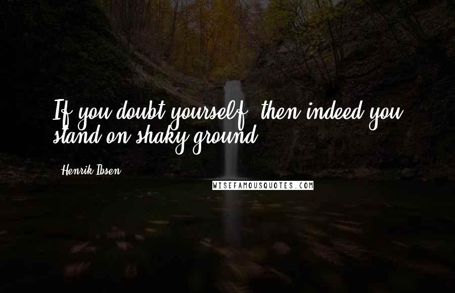 Henrik Ibsen Quotes: If you doubt yourself, then indeed you stand on shaky ground.