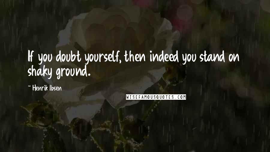 Henrik Ibsen Quotes: If you doubt yourself, then indeed you stand on shaky ground.