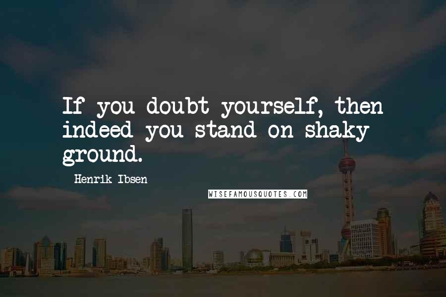 Henrik Ibsen Quotes: If you doubt yourself, then indeed you stand on shaky ground.