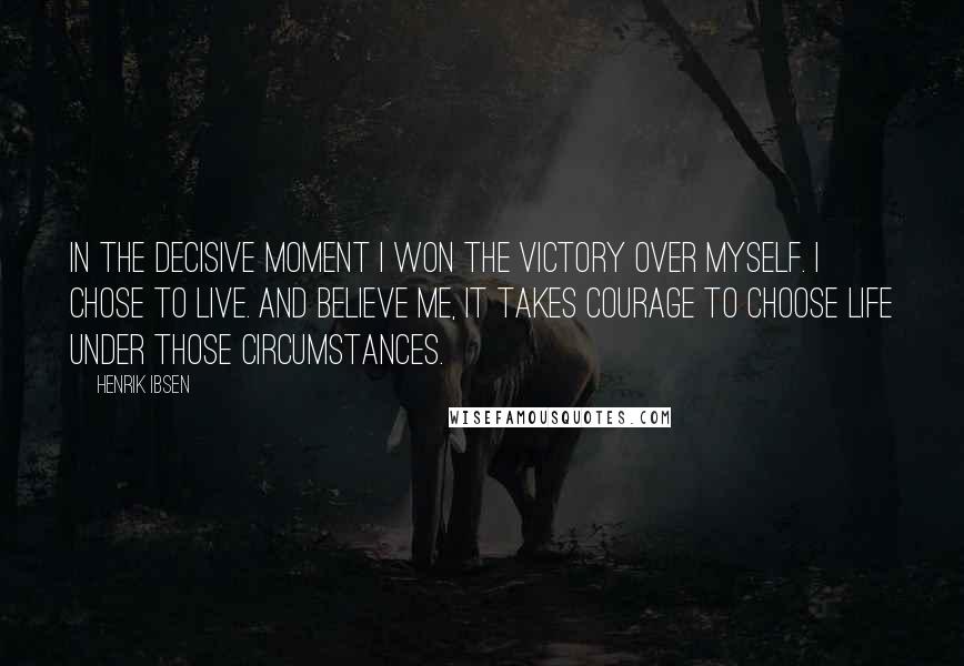 Henrik Ibsen Quotes: In the decisive moment I won the victory over myself. I chose to live. And believe me, it takes courage to choose life under those circumstances.