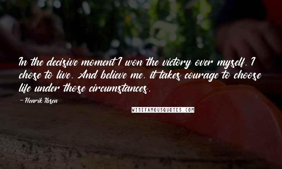 Henrik Ibsen Quotes: In the decisive moment I won the victory over myself. I chose to live. And believe me, it takes courage to choose life under those circumstances.