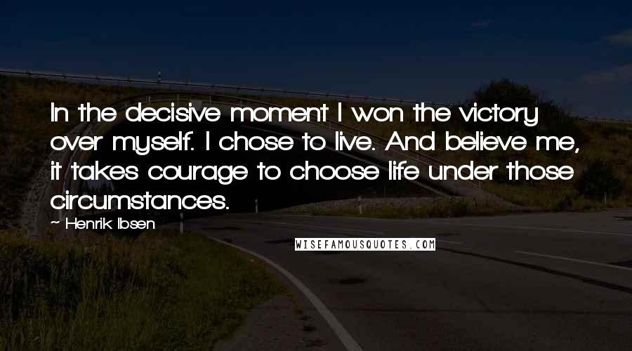 Henrik Ibsen Quotes: In the decisive moment I won the victory over myself. I chose to live. And believe me, it takes courage to choose life under those circumstances.