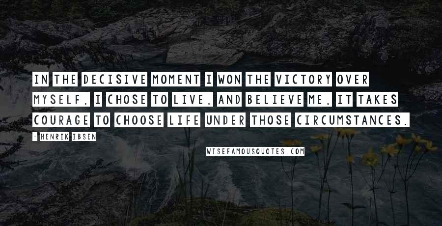 Henrik Ibsen Quotes: In the decisive moment I won the victory over myself. I chose to live. And believe me, it takes courage to choose life under those circumstances.