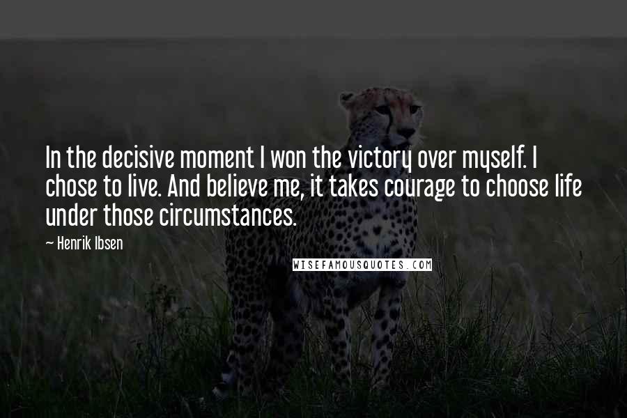 Henrik Ibsen Quotes: In the decisive moment I won the victory over myself. I chose to live. And believe me, it takes courage to choose life under those circumstances.