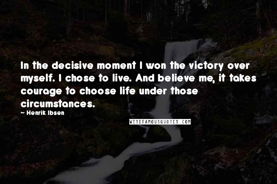 Henrik Ibsen Quotes: In the decisive moment I won the victory over myself. I chose to live. And believe me, it takes courage to choose life under those circumstances.