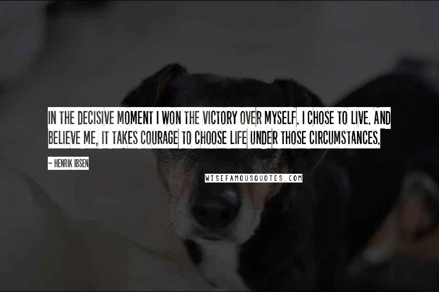 Henrik Ibsen Quotes: In the decisive moment I won the victory over myself. I chose to live. And believe me, it takes courage to choose life under those circumstances.