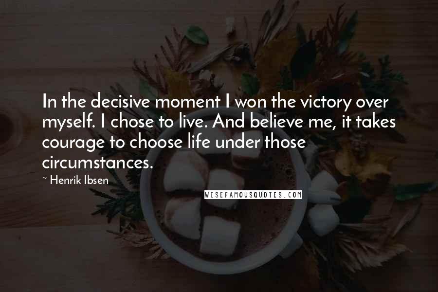 Henrik Ibsen Quotes: In the decisive moment I won the victory over myself. I chose to live. And believe me, it takes courage to choose life under those circumstances.