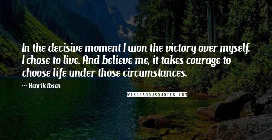 Henrik Ibsen Quotes: In the decisive moment I won the victory over myself. I chose to live. And believe me, it takes courage to choose life under those circumstances.