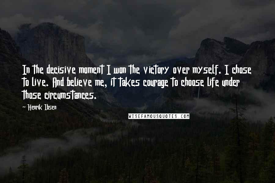 Henrik Ibsen Quotes: In the decisive moment I won the victory over myself. I chose to live. And believe me, it takes courage to choose life under those circumstances.