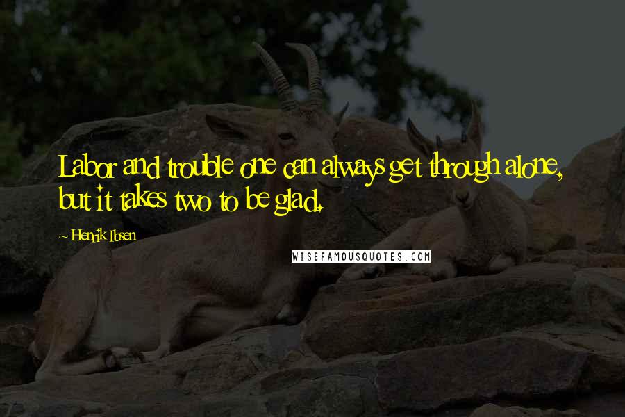 Henrik Ibsen Quotes: Labor and trouble one can always get through alone, but it takes two to be glad.