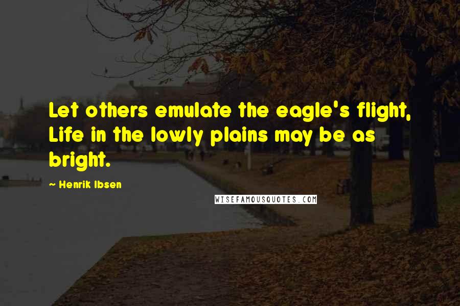 Henrik Ibsen Quotes: Let others emulate the eagle's flight, Life in the lowly plains may be as bright.
