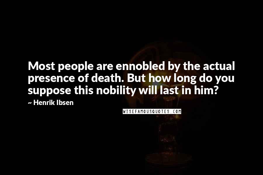 Henrik Ibsen Quotes: Most people are ennobled by the actual presence of death. But how long do you suppose this nobility will last in him?