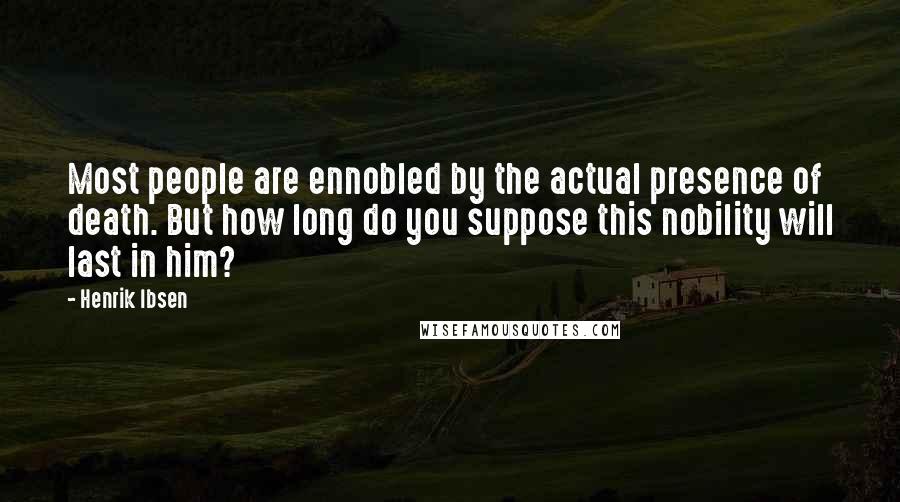 Henrik Ibsen Quotes: Most people are ennobled by the actual presence of death. But how long do you suppose this nobility will last in him?