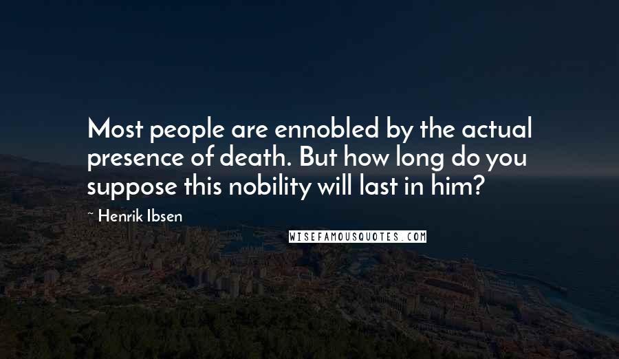 Henrik Ibsen Quotes: Most people are ennobled by the actual presence of death. But how long do you suppose this nobility will last in him?