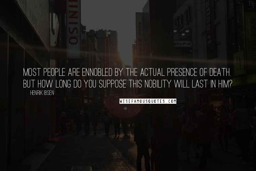 Henrik Ibsen Quotes: Most people are ennobled by the actual presence of death. But how long do you suppose this nobility will last in him?