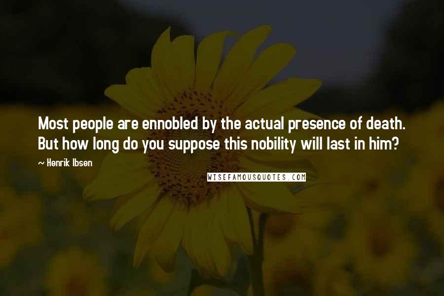 Henrik Ibsen Quotes: Most people are ennobled by the actual presence of death. But how long do you suppose this nobility will last in him?