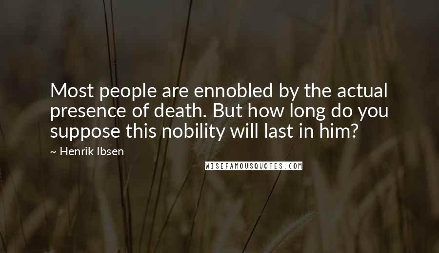 Henrik Ibsen Quotes: Most people are ennobled by the actual presence of death. But how long do you suppose this nobility will last in him?