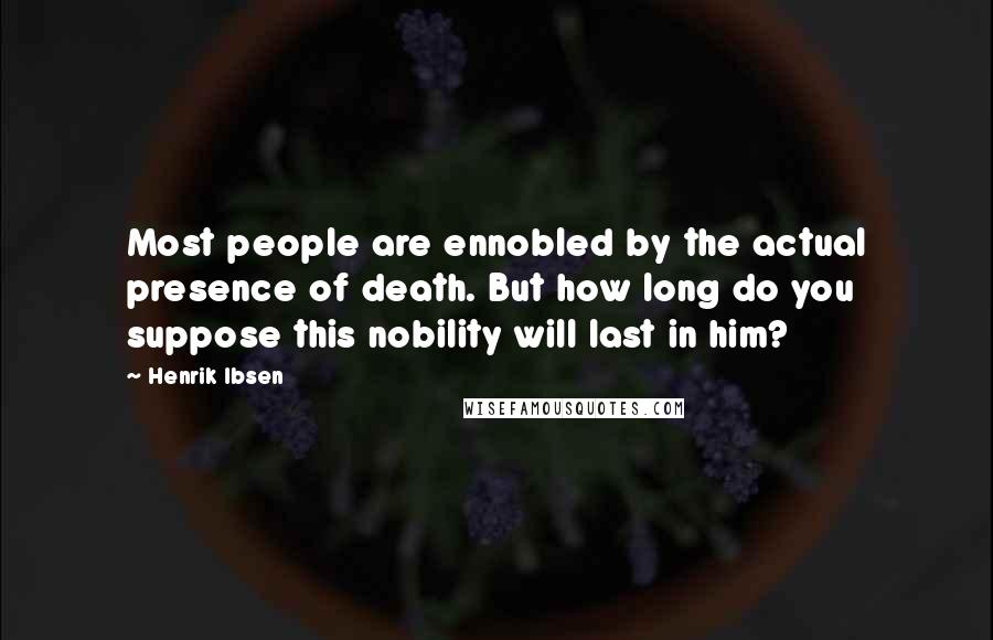 Henrik Ibsen Quotes: Most people are ennobled by the actual presence of death. But how long do you suppose this nobility will last in him?