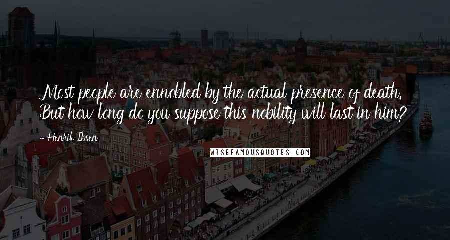 Henrik Ibsen Quotes: Most people are ennobled by the actual presence of death. But how long do you suppose this nobility will last in him?