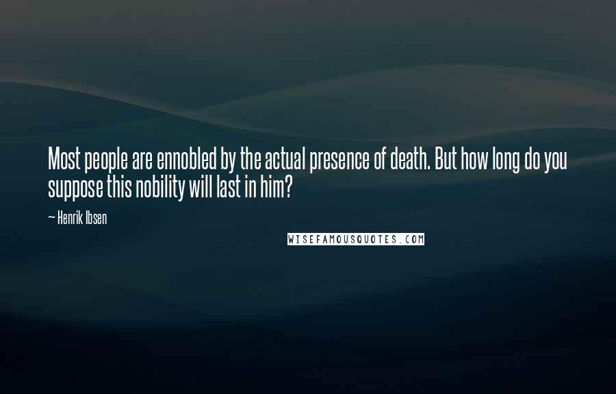 Henrik Ibsen Quotes: Most people are ennobled by the actual presence of death. But how long do you suppose this nobility will last in him?