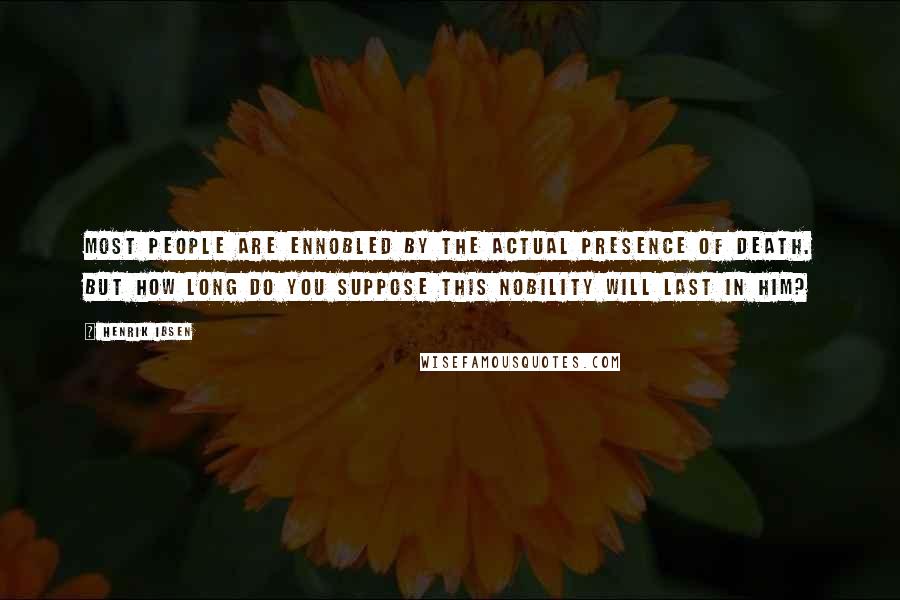 Henrik Ibsen Quotes: Most people are ennobled by the actual presence of death. But how long do you suppose this nobility will last in him?