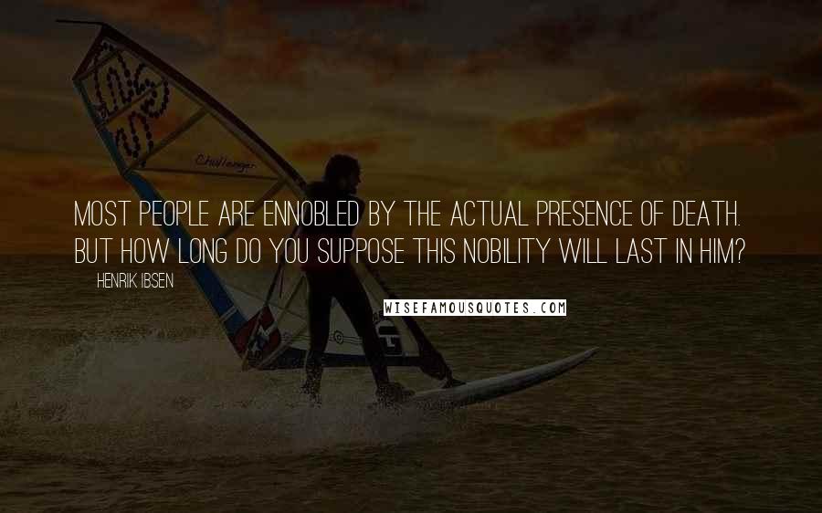 Henrik Ibsen Quotes: Most people are ennobled by the actual presence of death. But how long do you suppose this nobility will last in him?