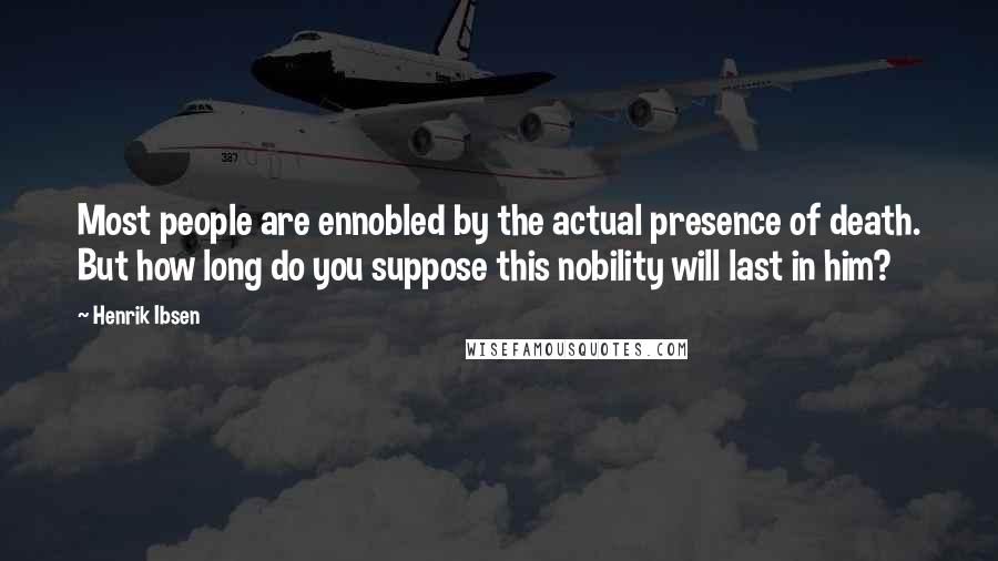 Henrik Ibsen Quotes: Most people are ennobled by the actual presence of death. But how long do you suppose this nobility will last in him?