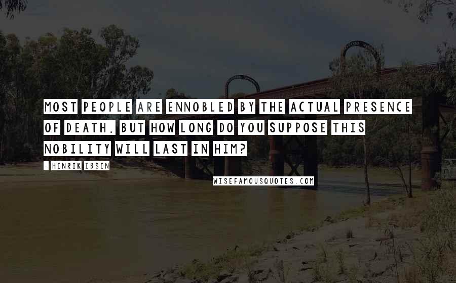 Henrik Ibsen Quotes: Most people are ennobled by the actual presence of death. But how long do you suppose this nobility will last in him?