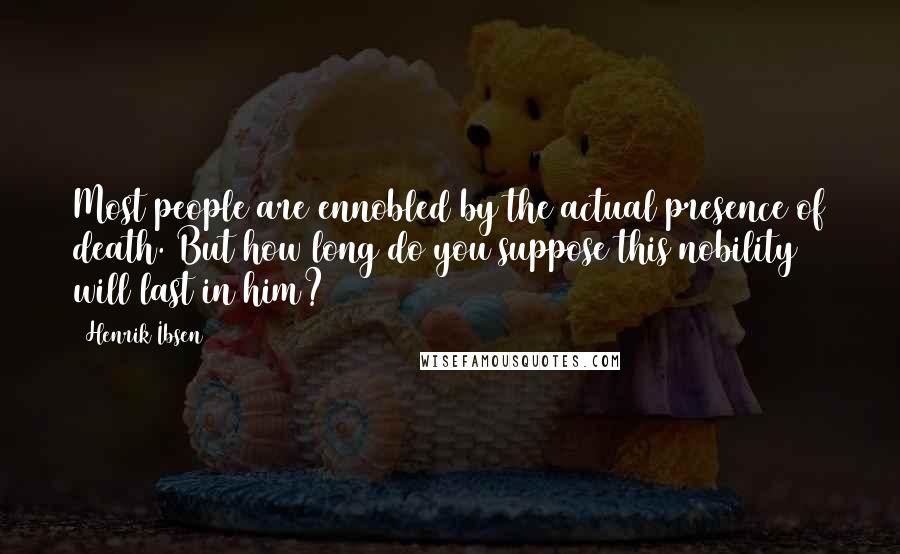 Henrik Ibsen Quotes: Most people are ennobled by the actual presence of death. But how long do you suppose this nobility will last in him?