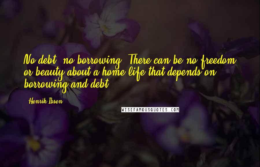 Henrik Ibsen Quotes: No debt, no borrowing. There can be no freedom or beauty about a home life that depends on borrowing and debt.