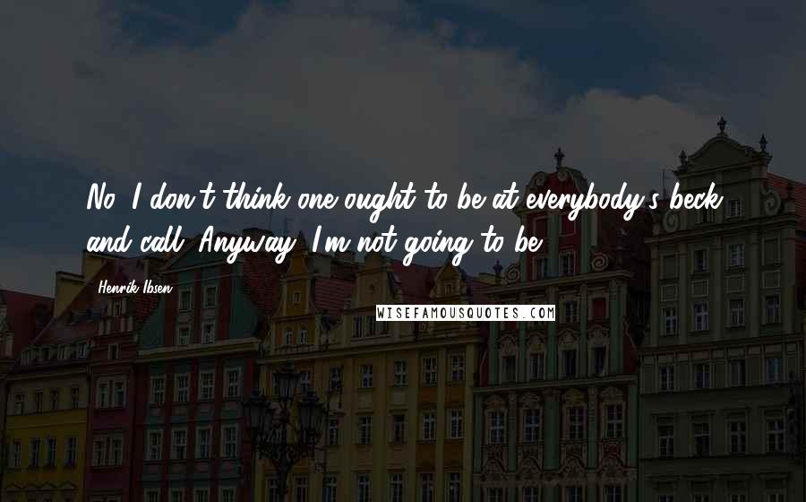 Henrik Ibsen Quotes: No, I don't think one ought to be at everybody's beck and call. Anyway, I'm not going to be.