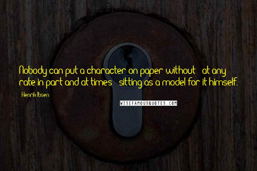 Henrik Ibsen Quotes: Nobody can put a character on paper without - at any rate in part and at times - sitting as a model for it himself.