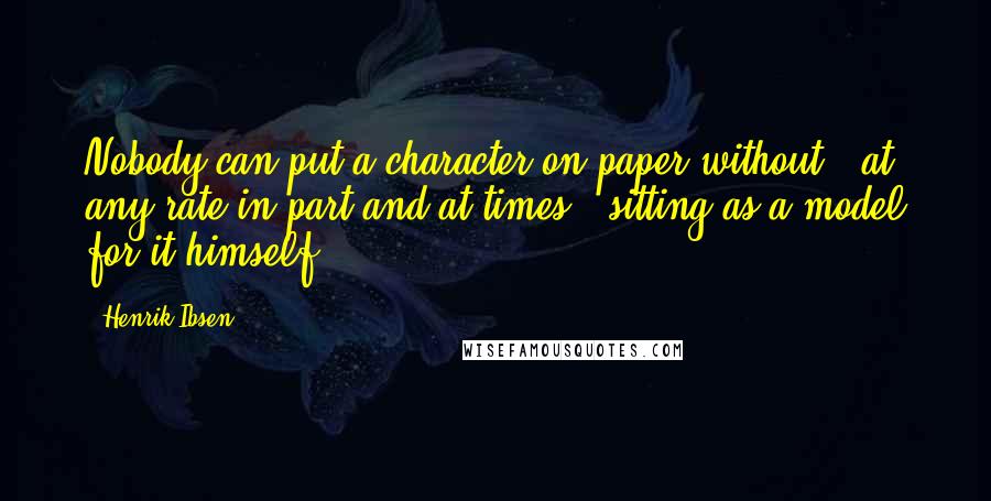 Henrik Ibsen Quotes: Nobody can put a character on paper without - at any rate in part and at times - sitting as a model for it himself.