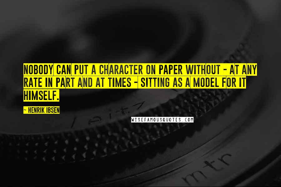 Henrik Ibsen Quotes: Nobody can put a character on paper without - at any rate in part and at times - sitting as a model for it himself.