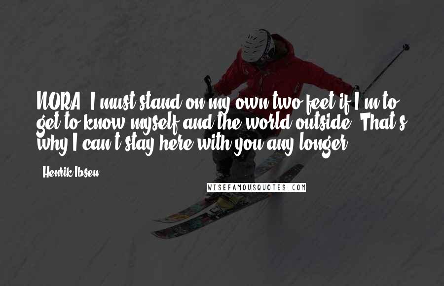 Henrik Ibsen Quotes: NORA: I must stand on my own two feet if I'm to get to know myself and the world outside. That's why I can't stay here with you any longer.