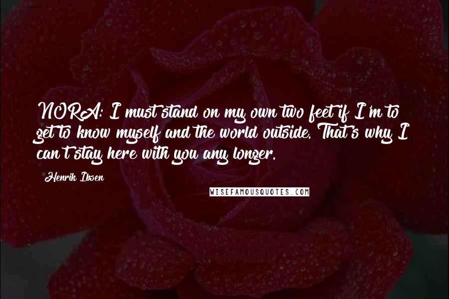 Henrik Ibsen Quotes: NORA: I must stand on my own two feet if I'm to get to know myself and the world outside. That's why I can't stay here with you any longer.