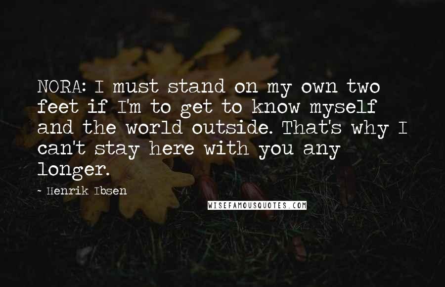 Henrik Ibsen Quotes: NORA: I must stand on my own two feet if I'm to get to know myself and the world outside. That's why I can't stay here with you any longer.