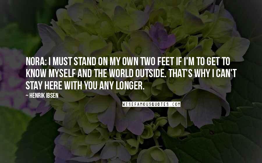 Henrik Ibsen Quotes: NORA: I must stand on my own two feet if I'm to get to know myself and the world outside. That's why I can't stay here with you any longer.