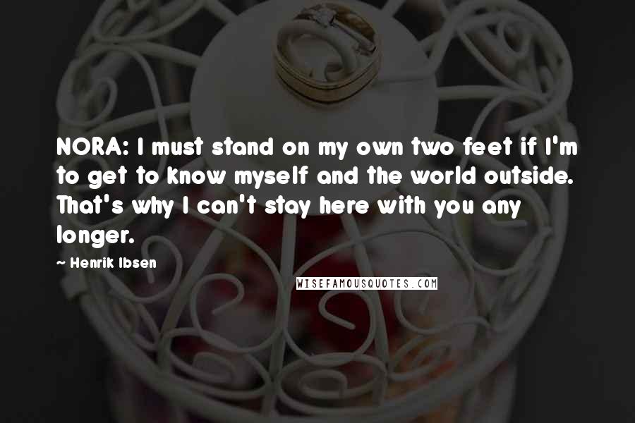 Henrik Ibsen Quotes: NORA: I must stand on my own two feet if I'm to get to know myself and the world outside. That's why I can't stay here with you any longer.